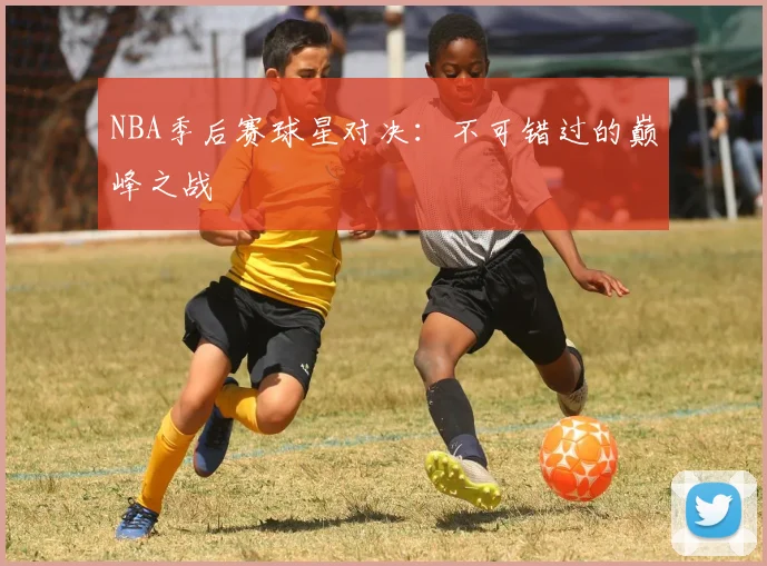 NBA季后赛球星对决：不可错过的巅峰之战
