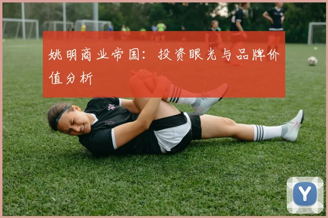 姚明商业帝国：投资眼光与品牌价值分析